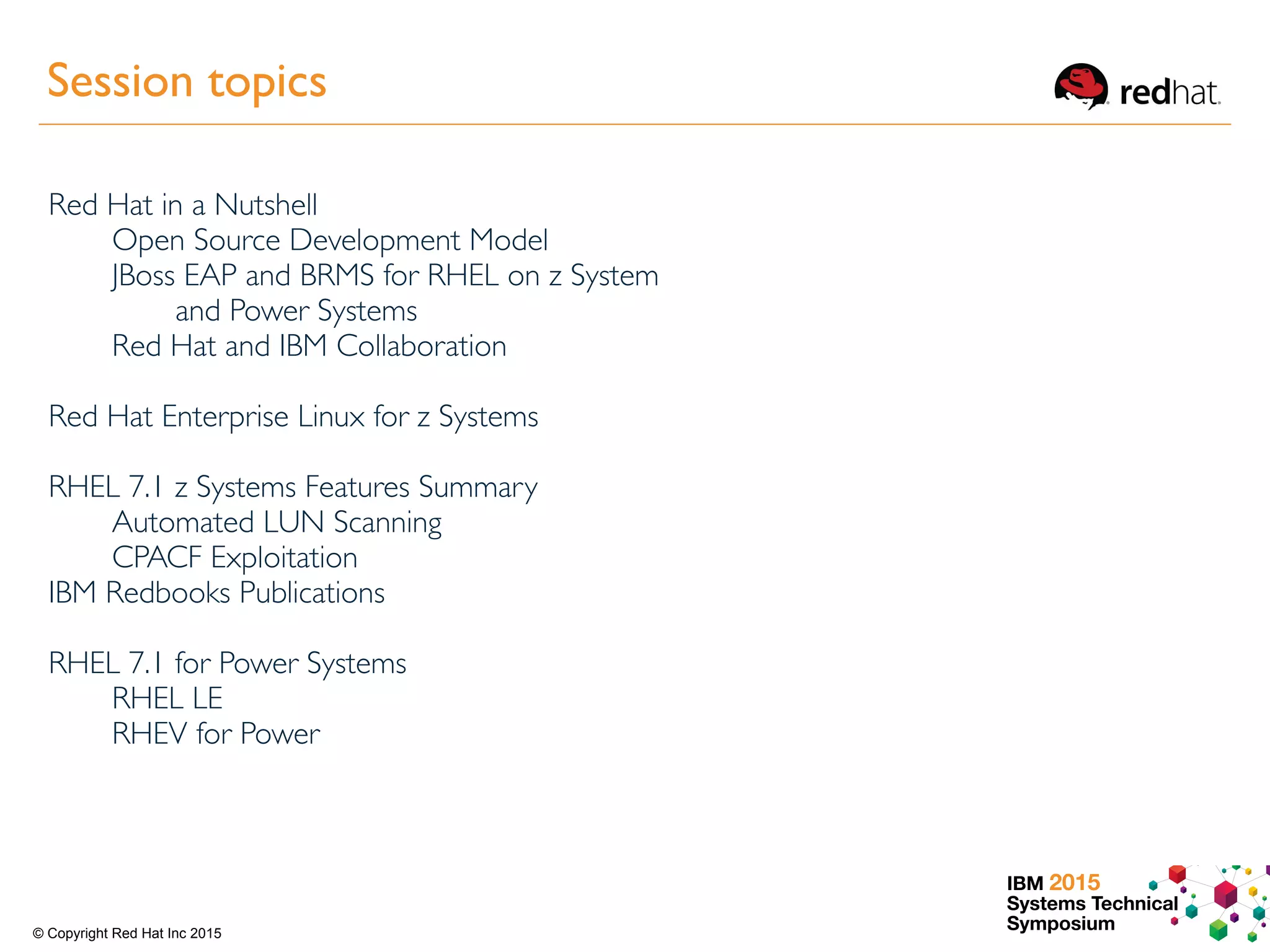 IBM 2015
Systems Technical
Symposium© Copyright Red Hat Inc 2015
Session topics
Red Hat in a Nutshell
Open Source Development Model
JBoss EAP and BRMS for RHEL on z System
and Power Systems
Red Hat and IBM Collaboration
Red Hat Enterprise Linux for z Systems
RHEL 7.1 z Systems Features Summary
Automated LUN Scanning
CPACF Exploitation
IBM Redbooks Publications
RHEL 7.1 for Power Systems
RHEL LE
RHEV for Power
 