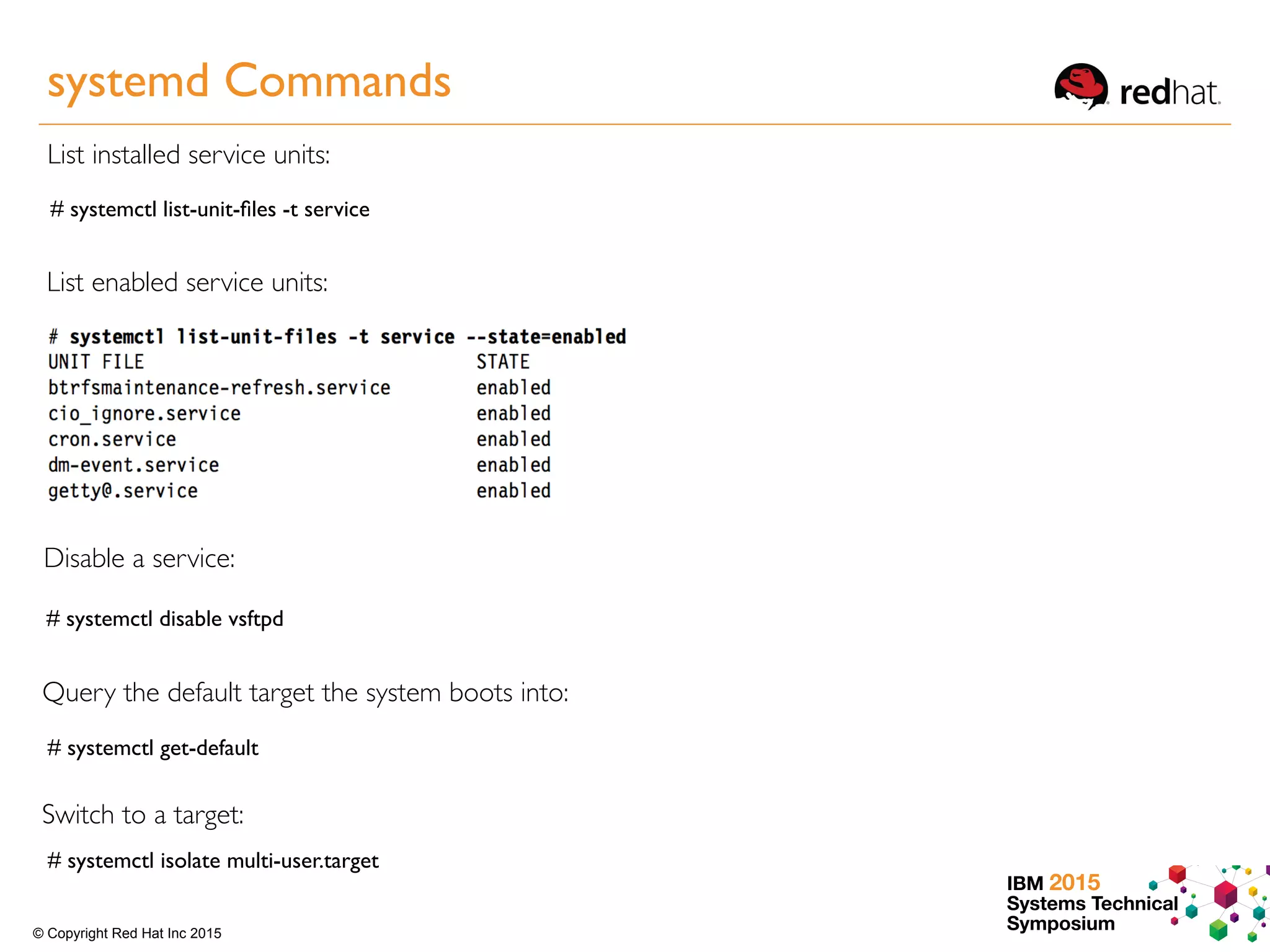IBM 2015
Systems Technical
Symposium© Copyright Red Hat Inc 2015
List installed service units:
# systemctl list-unit-ﬁles -t service
List enabled service units:
Disable a service:
# systemctl disable vsftpd
Query the default target the system boots into:
# systemctl get-default
Switch to a target:
# systemctl isolate multi-user.target
systemd Commands
 