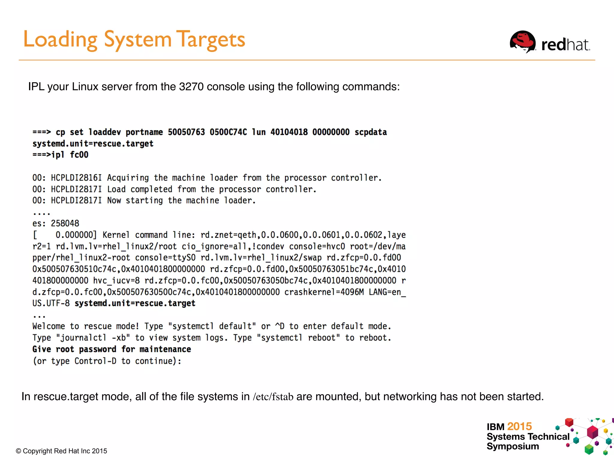 IBM 2015
Systems Technical
Symposium© Copyright Red Hat Inc 2015
Loading System Targets
IPL your Linux server from the 3270 console using the following commands:
In rescue.target mode, all of the ﬁle systems in /etc/fstab are mounted, but networking has not been started.
 