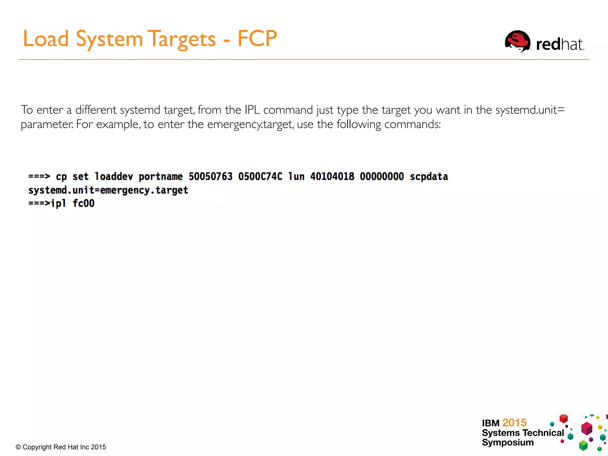 IBM 2015
Systems Technical
Symposium© Copyright Red Hat Inc 2015
Load System Targets - FCP
To enter a different systemd target, from the IPL command just type the target you want in the systemd.unit=
parameter. For example, to enter the emergency.target, use the following commands:
 