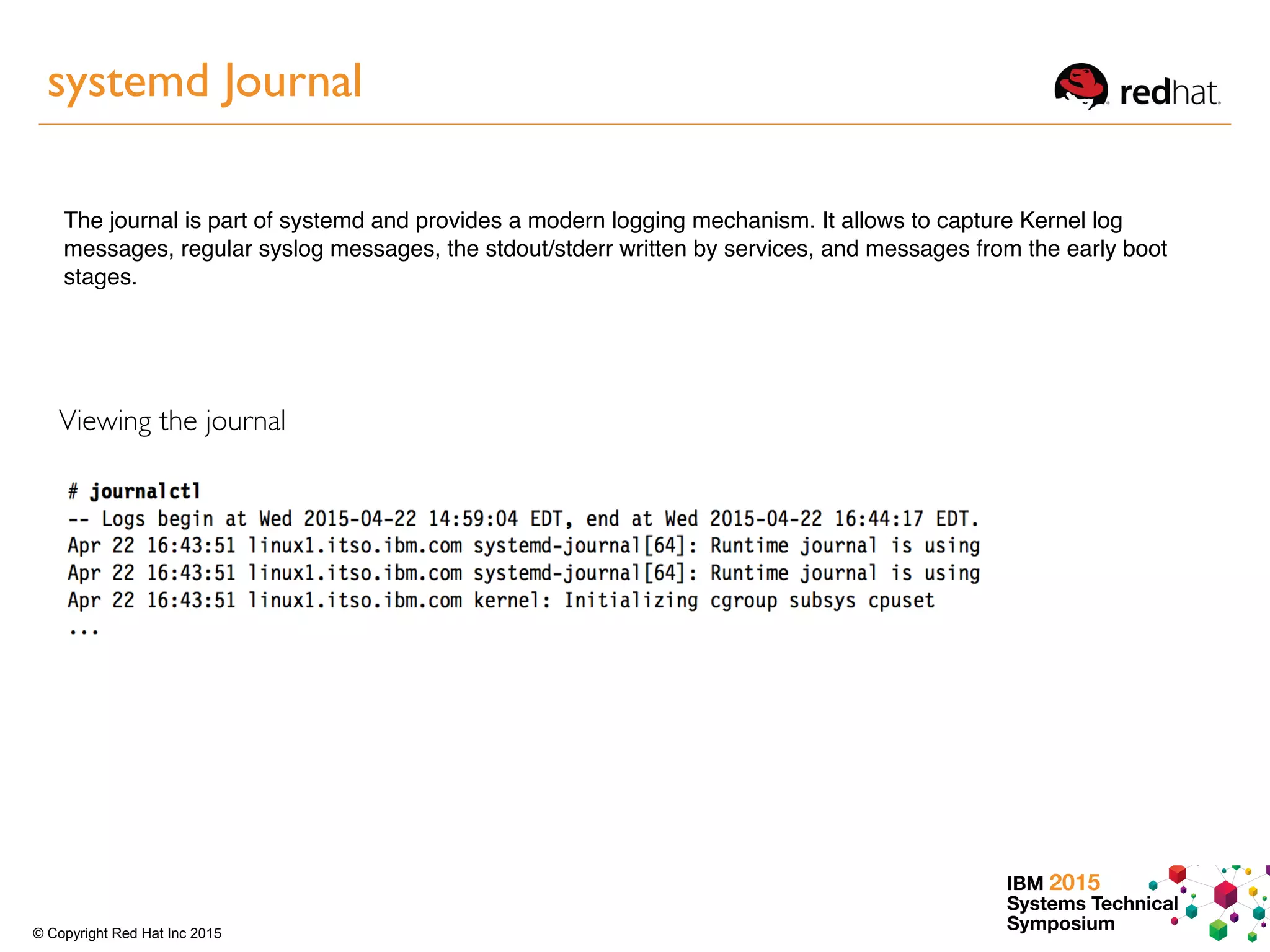 IBM 2015
Systems Technical
Symposium© Copyright Red Hat Inc 2015
systemd Journal
The journal is part of systemd and provides a modern logging mechanism. It allows to capture Kernel log
messages, regular syslog messages, the stdout/stderr written by services, and messages from the early boot
stages.
Viewing the journal
 