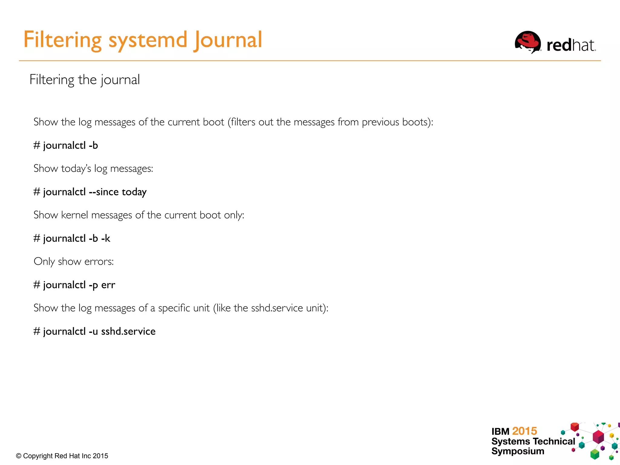 IBM 2015
Systems Technical
Symposium© Copyright Red Hat Inc 2015
Filtering systemd Journal
Filtering the journal
Show the log messages of the current boot (ﬁlters out the messages from previous boots):
# journalctl -b
Show today’s log messages:
# journalctl --since today
Show kernel messages of the current boot only:
# journalctl -b -k
Only show errors:
# journalctl -p err
Show the log messages of a speciﬁc unit (like the sshd.service unit):
# journalctl -u sshd.service
 