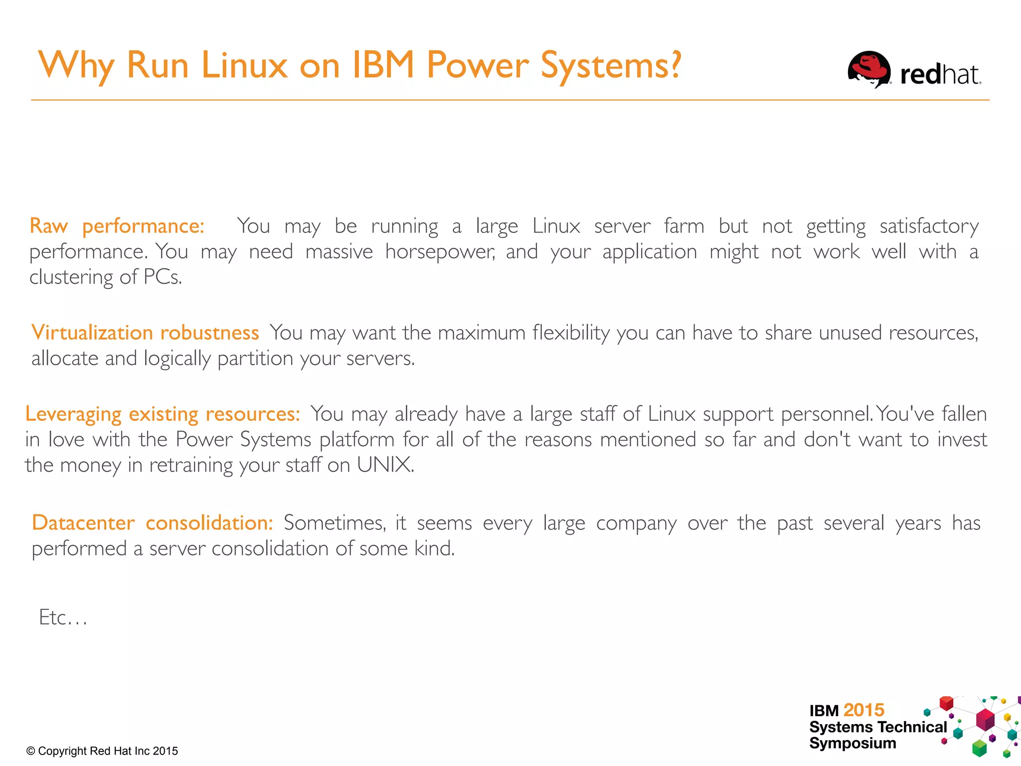 IBM 2015
Systems Technical
Symposium© Copyright Red Hat Inc 2015
Raw performance: You may be running a large Linux server farm but not getting satisfactory
performance. You may need massive horsepower, and your application might not work well with a
clustering of PCs.
Virtualization robustness You may want the maximum ﬂexibility you can have to share unused resources,
allocate and logically partition your servers.
Leveraging existing resources: You may already have a large staff of Linux support personnel.You've fallen
in love with the Power Systems platform for all of the reasons mentioned so far and don't want to invest
the money in retraining your staff on UNIX.
Datacenter consolidation: Sometimes, it seems every large company over the past several years has
performed a server consolidation of some kind.
Etc…
Why Run Linux on IBM Power Systems?
 