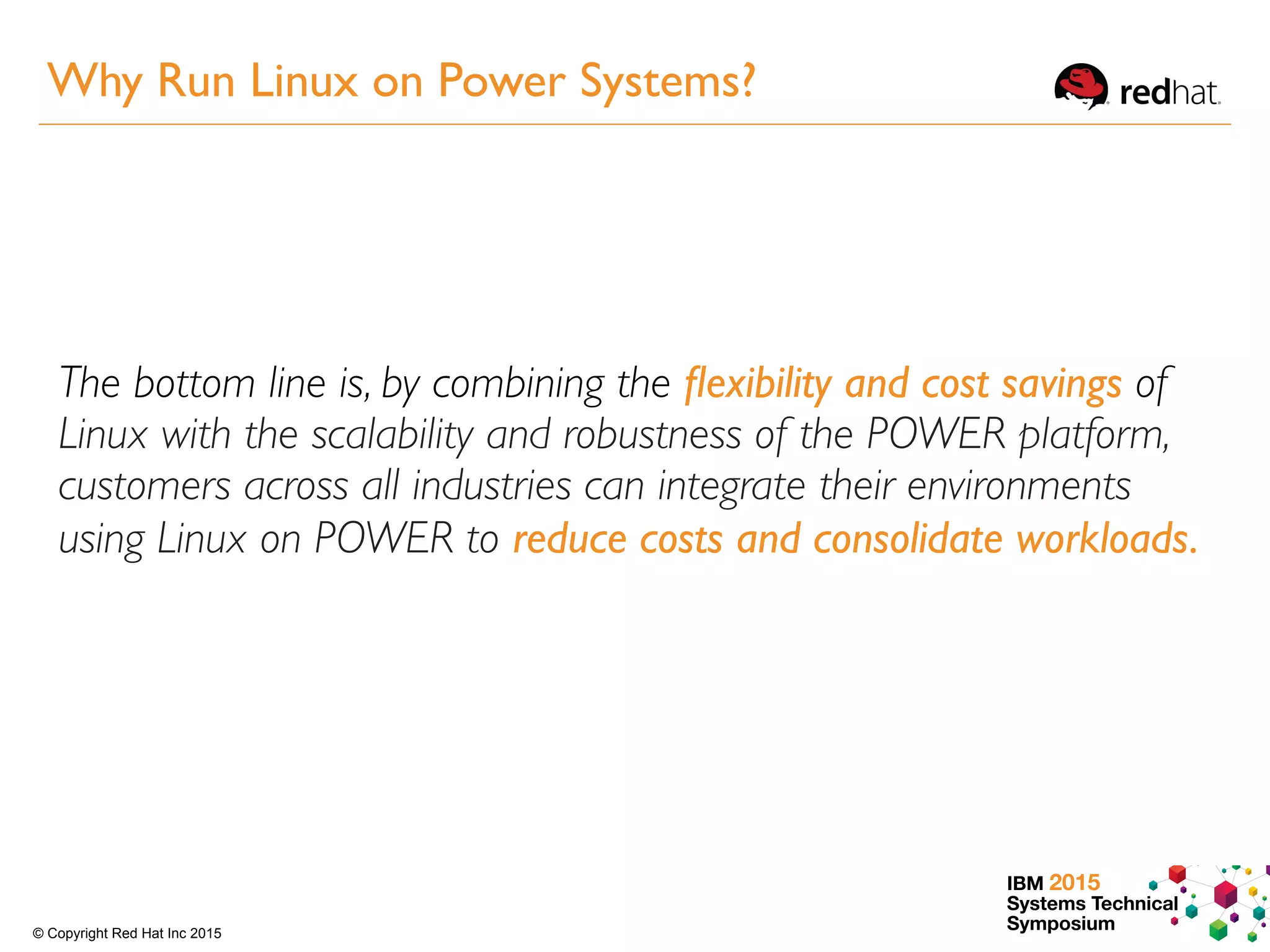 IBM 2015
Systems Technical
Symposium© Copyright Red Hat Inc 2015
The bottom line is, by combining the ﬂexibility and cost savings of
Linux with the scalability and robustness of the POWER platform,
customers across all industries can integrate their environments
using Linux on POWER to reduce costs and consolidate workloads.
Why Run Linux on Power Systems?
 