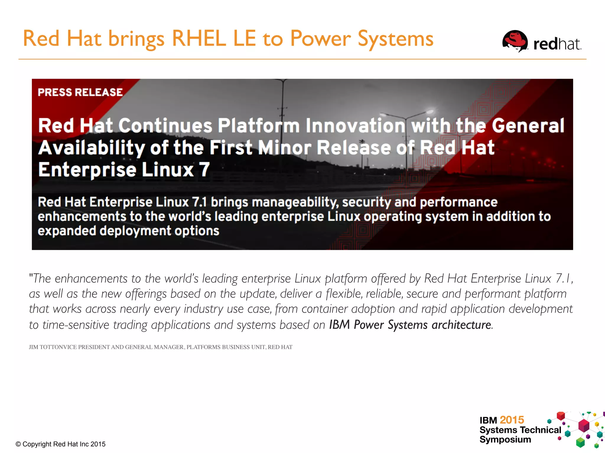 IBM 2015
Systems Technical
Symposium© Copyright Red Hat Inc 2015
"The enhancements to the world’s leading enterprise Linux platform offered by Red Hat Enterprise Linux 7.1,
as well as the new offerings based on the update, deliver a ﬂexible, reliable, secure and performant platform
that works across nearly every industry use case, from container adoption and rapid application development
to time-sensitive trading applications and systems based on IBM Power Systems architecture.
JIM TOTTONVICE PRESIDENT AND GENERAL MANAGER, PLATFORMS BUSINESS UNIT, RED HAT
Red Hat brings RHEL LE to Power Systems
 