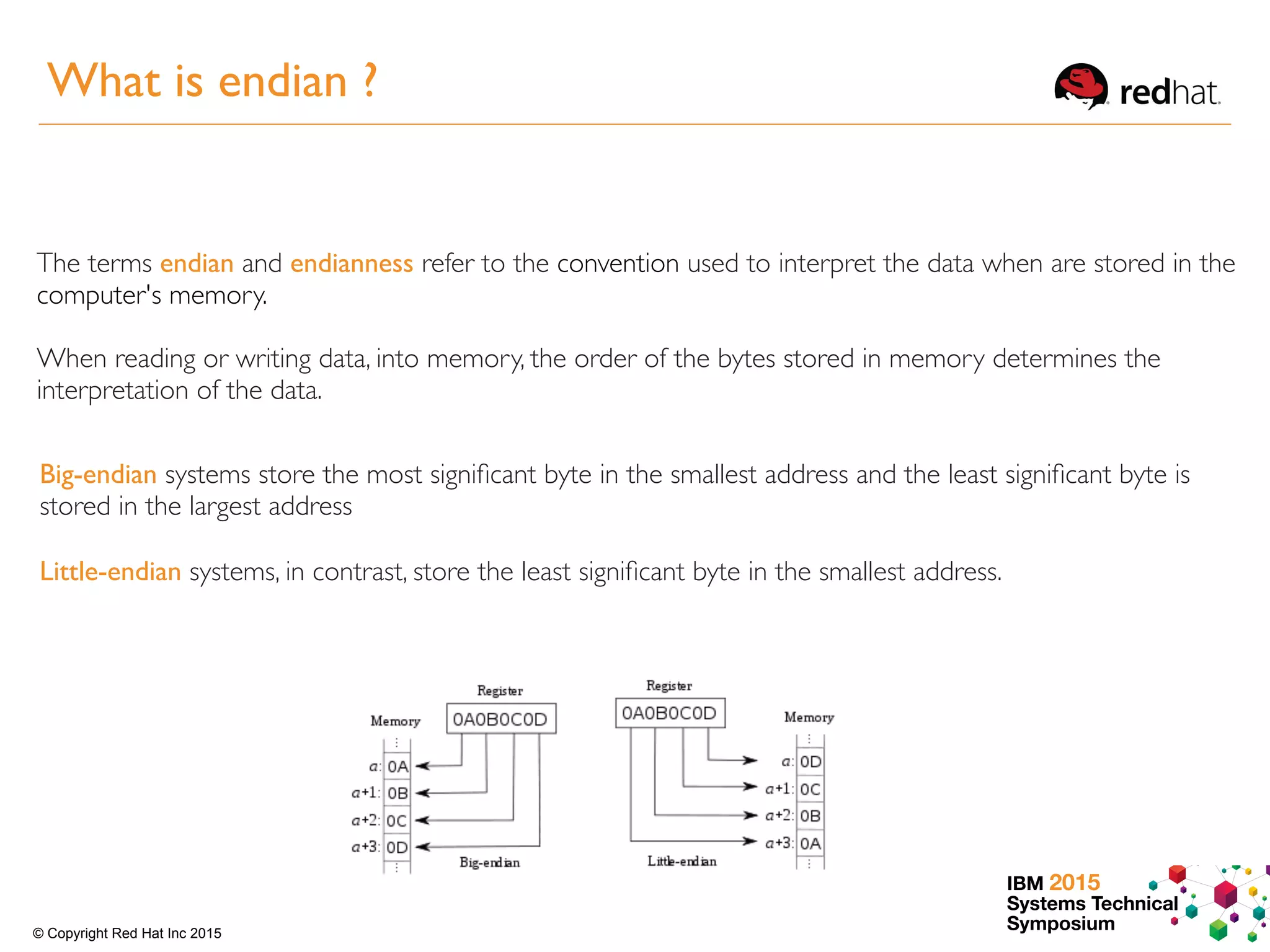 IBM 2015
Systems Technical
Symposium© Copyright Red Hat Inc 2015
The terms endian and endianness refer to the convention used to interpret the data when are stored in the
computer's memory.
When reading or writing data, into memory, the order of the bytes stored in memory determines the
interpretation of the data.
Big-endian systems store the most signiﬁcant byte in the smallest address and the least signiﬁcant byte is
stored in the largest address
Little-endian systems, in contrast, store the least signiﬁcant byte in the smallest address.
What is endian ?
 