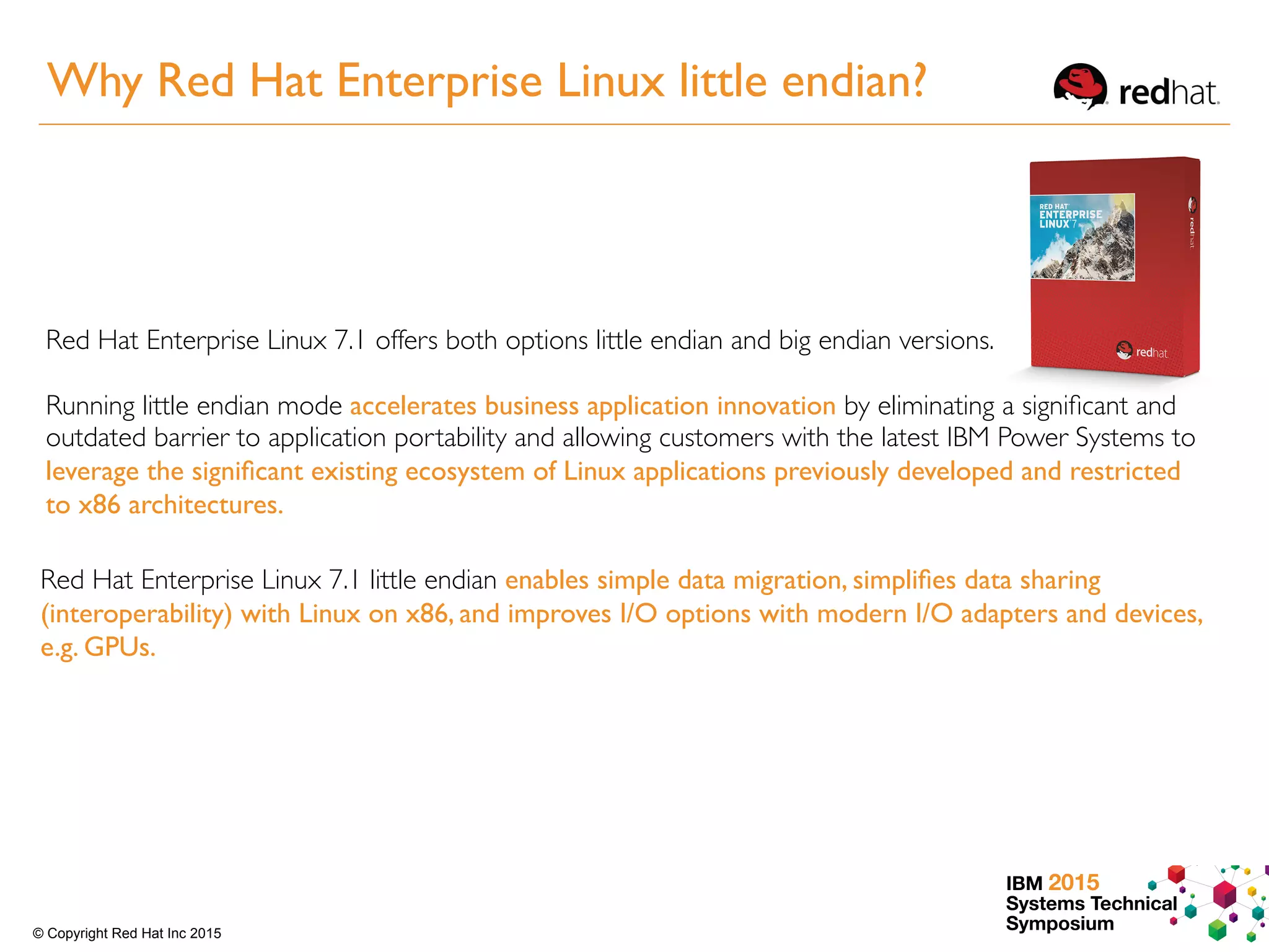 IBM 2015
Systems Technical
Symposium© Copyright Red Hat Inc 2015
Red Hat Enterprise Linux 7.1 offers both options little endian and big endian versions.
Running little endian mode accelerates business application innovation by eliminating a signiﬁcant and
outdated barrier to application portability and allowing customers with the latest IBM Power Systems to
leverage the signiﬁcant existing ecosystem of Linux applications previously developed and restricted
to x86 architectures.
Red Hat Enterprise Linux 7.1 little endian enables simple data migration, simpliﬁes data sharing
(interoperability) with Linux on x86, and improves I/O options with modern I/O adapters and devices,
e.g. GPUs.
Why Red Hat Enterprise Linux little endian?
 