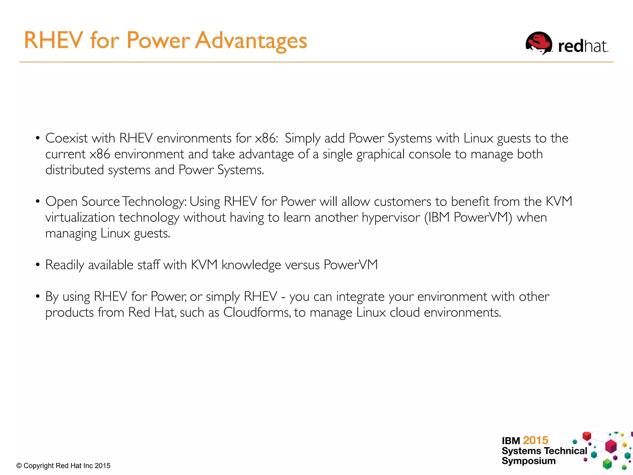 IBM 2015
Systems Technical
Symposium© Copyright Red Hat Inc 2015
• Coexist with RHEV environments for x86: Simply add Power Systems with Linux guests to the
current x86 environment and take advantage of a single graphical console to manage both
distributed systems and Power Systems.
• Open SourceTechnology: Using RHEV for Power will allow customers to beneﬁt from the KVM
virtualization technology without having to learn another hypervisor (IBM PowerVM) when
managing Linux guests.
• Readily available staff with KVM knowledge versus PowerVM
• By using RHEV for Power, or simply RHEV - you can integrate your environment with other
products from Red Hat, such as Cloudforms, to manage Linux cloud environments.
RHEV for Power Advantages
 