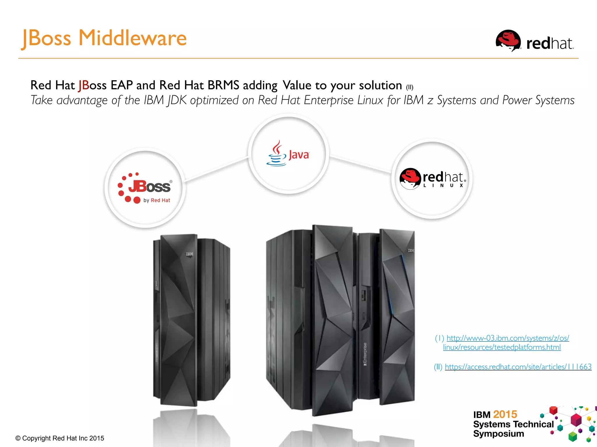 IBM 2015
Systems Technical
Symposium© Copyright Red Hat Inc 2015
(II) https://access.redhat.com/site/articles/111663
Red Hat JBoss EAP and Red Hat BRMS adding Value to your solution (II)
Take advantage of the IBM JDK optimized on Red Hat Enterprise Linux for IBM z Systems and Power Systems
(1) http://www-03.ibm.com/systems/z/os/
linux/resources/testedplatforms.html
JBoss Middleware
 