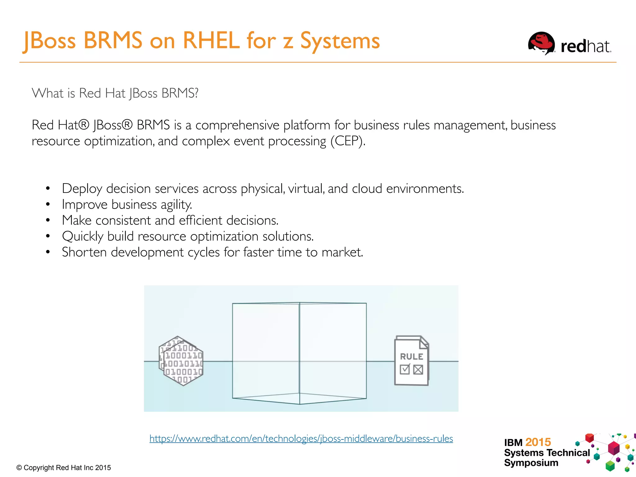 IBM 2015
Systems Technical
Symposium© Copyright Red Hat Inc 2015
What is Red Hat JBoss BRMS?
Red Hat® JBoss® BRMS is a comprehensive platform for business rules management, business
resource optimization, and complex event processing (CEP).
https://www.redhat.com/en/technologies/jboss-middleware/business-rules
• Deploy decision services across physical, virtual, and cloud environments.
• Improve business agility.
• Make consistent and efﬁcient decisions.
• Quickly build resource optimization solutions.
• Shorten development cycles for faster time to market.
JBoss BRMS on RHEL for z Systems
 