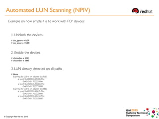 IBM 2015
Systems Technical
Symposium© Copyright Red Hat Inc 2015
1 .Unblock the devices
# cio_ignore -r fc00 
# cio_ignore -r fd00
2 .Enable the devices
# chccwdev -e fc00
# chccwdev -e fd00
3. LUN already detected on all paths
# lsluns
Scanning for LUNs on adapter 0.0.fc00
at port 0x500507630500c74c:
0x4010401700000000
at port 0x50050763050bc74c:
0x4010401700000000
Scanning for LUNs on adapter 0.0.fd00
at port 0x500507630510c74c:
0x4010401700000000
at port 0x50050763051bc74c:
0x4010401700000000
Example on how simple it is to work with FCP devices:
Automated LUN Scanning (NPIV)
 