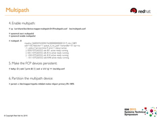 IBM 2015
Systems Technical
Symposium© Copyright Red Hat Inc 2015
4. Enable multipath:
# cp /usr/share/doc/device-mapper-multipath-0.4.9/multipath.conf /etc/multipath.conf
# systemctl start multipathd
# systemctl enable multipathd
# multipath -ll
mpatha (36005076305ffc74c0000000000001017) dm-2 IBM
size=10G features='1 queue_if_no_path' hwhandler='0' wp=rw
`-+- policy='service-time 0' prio=1 status=active
|- 0:0:0:1075265552 sda 8:0 active ready running
|- 0:0:1:1075265552 sdb 8:16 active ready running
|- 1:0:0:1075265552 sdc 8:32 active ready running
`- 1:0:1:1075265552 sdd 8:48 active ready running
5. Make the FCP devices persistent:
# lszfcp -D | awk '{ print $1 }' | sed -e 's/// /g' >> /etc/zfcp.conf
6. Partition the multipath device:
# parted -s /dev/mapper/mpatha mklabel msdos mkpart primary 0% 100%
Multipath
 