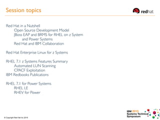 IBM 2015
Systems Technical
Symposium© Copyright Red Hat Inc 2015
Session topics
Red Hat in a Nutshell
Open Source Development Model
JBoss EAP and BRMS for RHEL on z System
and Power Systems
Red Hat and IBM Collaboration
Red Hat Enterprise Linux for z Systems
RHEL 7.1 z Systems Features Summary
Automated LUN Scanning
CPACF Exploitation
IBM Redbooks Publications
RHEL 7.1 for Power Systems
RHEL LE
RHEV for Power
 