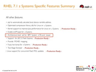 IBM 2015
Systems Technical
Symposium© Copyright Red Hat Inc 2015
- Production Ready -
- Production Ready -
- Production Ready -
- Production Ready -
- Production Ready -
z Systems
z Systems
z Systems
z Systems
RHEL 7.1 z Systems Specific Features Summary
 
