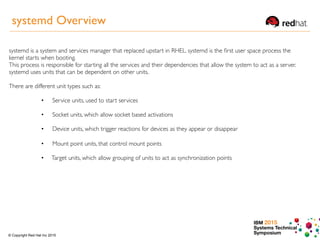 IBM 2015
Systems Technical
Symposium© Copyright Red Hat Inc 2015
systemd is a system and services manager that replaced upstart in RHEL. systemd is the ﬁrst user space process the
kernel starts when booting.
This process is responsible for starting all the services and their dependencies that allow the system to act as a server.
systemd uses units that can be dependent on other units.
There are different unit types such as:
• Service units, used to start services  
•  Socket units, which allow socket based activations  
• ︎  Device units, which trigger reactions for devices as they appear or disappear  
•  Mount point units, that control mount points  
• Target units, which allow grouping of units to act as synchronization points  
systemd Overview
 