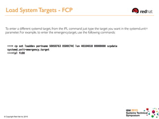 IBM 2015
Systems Technical
Symposium© Copyright Red Hat Inc 2015
Load System Targets - FCP
To enter a different systemd target, from the IPL command just type the target you want in the systemd.unit=
parameter. For example, to enter the emergency.target, use the following commands:
 