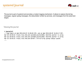 IBM 2015
Systems Technical
Symposium© Copyright Red Hat Inc 2015
systemd Journal
The journal is part of systemd and provides a modern logging mechanism. It allows to capture Kernel log
messages, regular syslog messages, the stdout/stderr written by services, and messages from the early boot
stages.
Viewing the journal
 