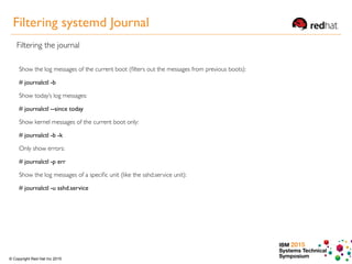IBM 2015
Systems Technical
Symposium© Copyright Red Hat Inc 2015
Filtering systemd Journal
Filtering the journal
Show the log messages of the current boot (ﬁlters out the messages from previous boots):
# journalctl -b
Show today’s log messages:
# journalctl --since today
Show kernel messages of the current boot only:
# journalctl -b -k
Only show errors:
# journalctl -p err
Show the log messages of a speciﬁc unit (like the sshd.service unit):
# journalctl -u sshd.service
 