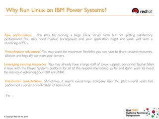 IBM 2015
Systems Technical
Symposium© Copyright Red Hat Inc 2015
Raw performance: You may be running a large Linux server farm but not getting satisfactory
performance. You may need massive horsepower, and your application might not work well with a
clustering of PCs.
Virtualization robustness You may want the maximum ﬂexibility you can have to share unused resources,
allocate and logically partition your servers.
Leveraging existing resources: You may already have a large staff of Linux support personnel.You've fallen
in love with the Power Systems platform for all of the reasons mentioned so far and don't want to invest
the money in retraining your staff on UNIX.
Datacenter consolidation: Sometimes, it seems every large company over the past several years has
performed a server consolidation of some kind.
Etc…
Why Run Linux on IBM Power Systems?
 
