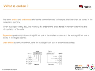 IBM 2015
Systems Technical
Symposium© Copyright Red Hat Inc 2015
The terms endian and endianness refer to the convention used to interpret the data when are stored in the
computer's memory.
When reading or writing data, into memory, the order of the bytes stored in memory determines the
interpretation of the data.
Big-endian systems store the most signiﬁcant byte in the smallest address and the least signiﬁcant byte is
stored in the largest address
Little-endian systems, in contrast, store the least signiﬁcant byte in the smallest address.
What is endian ?
 