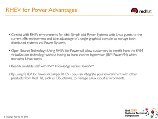 IBM 2015
Systems Technical
Symposium© Copyright Red Hat Inc 2015
• Coexist with RHEV environments for x86: Simply add Power Systems with Linux guests to the
current x86 environment and take advantage of a single graphical console to manage both
distributed systems and Power Systems.
• Open SourceTechnology: Using RHEV for Power will allow customers to beneﬁt from the KVM
virtualization technology without having to learn another hypervisor (IBM PowerVM) when
managing Linux guests.
• Readily available staff with KVM knowledge versus PowerVM
• By using RHEV for Power, or simply RHEV - you can integrate your environment with other
products from Red Hat, such as Cloudforms, to manage Linux cloud environments.
RHEV for Power Advantages
 