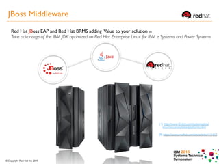 IBM 2015
Systems Technical
Symposium© Copyright Red Hat Inc 2015
(II) https://access.redhat.com/site/articles/111663
Red Hat JBoss EAP and Red Hat BRMS adding Value to your solution (II)
Take advantage of the IBM JDK optimized on Red Hat Enterprise Linux for IBM z Systems and Power Systems
(1) http://www-03.ibm.com/systems/z/os/
linux/resources/testedplatforms.html
JBoss Middleware
 
