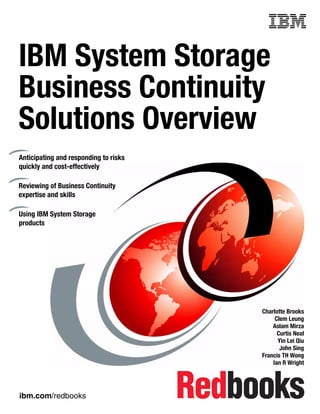 Front cover


IBM System Storage
Business Continuity
Solutions Overview
Anticipating and responding to risks
quickly and cost-effectively

Reviewing of Business Continuity
expertise and skills

Using IBM System Storage
products




                                                     Charlotte Brooks
                                                          Clem Leung
                                                         Aslam Mirza
                                                           Curtis Neal
                                                           Yin Lei Qiu
                                                            John Sing
                                                     Francis TH Wong
                                                         Ian R Wright




ibm.com/redbooks
 