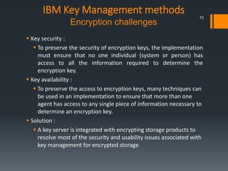 IBM Key Management methods
Encryption challenges
 Key security :
 To preserve the security of encryption keys, the implementation
must ensure that no one individual (system or person) has
access to all the information required to determine the
encryption key.
 Key availability :
 To preserve the access to encryption keys, many techniques can
be used in an implementation to ensure that more than one
agent has access to any single piece of information necessary to
determine an encryption key.
 Solution :
 A key server is integrated with encrypting storage products to
resolve most of the security and usability issues associated with
key management for encrypted storage
10
 
