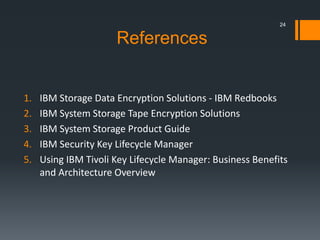 References
1. IBM Storage Data Encryption Solutions - IBM Redbooks
2. IBM System Storage Tape Encryption Solutions
3. IBM System Storage Product Guide
4. IBM Security Key Lifecycle Manager
5. Using IBM Tivoli Key Lifecycle Manager: Business Benefits
and Architecture Overview
24
 