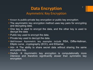 Data Encryption
Asymmetric Key Encryption
 Known As public-private key encryption or public key encryption.
 The asymmetric key encryption method uses key pairs for encrypting
and decrypting data.
 One key is used to encrypt the data, and the other key is used to
decrypt the data
 Public key used to encrypt the data.
 Private key used to decrypt the data.
 Well-known Asymmetric key examples include RSA, Diffie-Hellman,
Elliptic curve , cryptography (ECC), and ElGamal.
 Adv  The ability to share secret data without sharing the same
encryption key.
 DisAdv  Asymmetric key encryption is computationally more
intensive and therefore significantly slower than symmetric key
encryption.
7
 