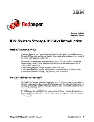 Redpaper
                                                                                           Sangam Racherla
                                                                                           Alexander Watson


IBM System Storage DS3950 Introduction

Introduction/Overview
                This IBM® Redpaper™ publication provides you with an overview of the new IBM System
                Storage® DS3950 offering and its functionality. Descriptions of the hardware components and
                the various cabling options are provided.

                Because the DS3950 is identical in design and fit to the DS5020, it is useful to review the
                following related Redbooks® to obtain detailed information about this subsystem and its
                implementation procedures.
                   IBM Midrange System Storage Hardware Guide, SG24-7676
                   IBM Midrange System Storage Implementation and Best Practices Guide, SG24-6363
                   IBM Midrange System Storage Copy Services Guide, SG24-7822



DS3950 Storage Subsystem
                The new DS3950 storage subsystem is a version of the DS5020 storage subsystem which is
                offered in the European and some Asian Pacific geographies. This subsystem has most of the
                same capabilities as the DS5020. The major difference is the number of available host fiber
                channels attachments it can have.

                The IBM System Storage DS3950 disk system, shown in Figure 1 on page 2, is designed to
                deliver high performance, advanced functionality, high availability, and modular and scalable
                storage capacity.




© Copyright IBM Corp. 2010. All rights reserved.                                      ibm.com/redbooks          1
 