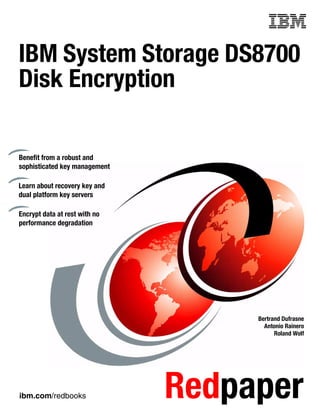 IBM System Storage DS8700
Disk Encryption

Benefit from a robust and
sophisticated key management

Learn about recovery key and
dual platform key servers

Encrypt data at rest with no
performance degradation




                                    Bertrand Dufrasne
                                      Antonio Rainero
                                          Roland Wolf




ibm.com/redbooks               Redpaper
 