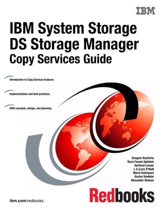 Front cover


IBM System Storage
DS Storage Manager
Copy Services Guide
Introduction to Copy Services features



Implementation and best practices



ERM concepts, design, and planning




                                                          Sangam Racherla
                                                       Reza Fanaei Aghdam
                                                            Hartmut Lonzer
                                                           L G (Len) O’Neill
                                                           Mario Rodriguez
                                                            Vaclav Sindelar
                                                         Alexander Watson




ibm.com/redbooks
 