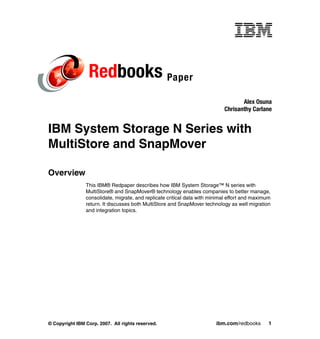 Redbooks Paper
                                                                                   Alex Osuna
                                                                            Chrisanthy Carlane


IBM System Storage N Series with
MultiStore and SnapMover

Overview
                This IBM® Redpaper describes how IBM System Storage™ N series with
                MultiStore® and SnapMover® technology enables companies to better manage,
                consolidate, migrate, and replicate critical data with minimal effort and maximum
                return. It discusses both MultiStore and SnapMover technology as well migration
                and integration topics.




© Copyright IBM Corp. 2007. All rights reserved.                         ibm.com/redbooks       1
 