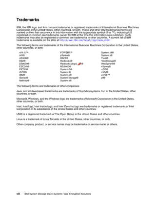 Trademarks
IBM, the IBM logo, and ibm.com are trademarks or registered trademarks of International Business Machines
Corporation in the United States, other countries, or both. These and other IBM trademarked terms are
marked on their first occurrence in this information with the appropriate symbol (® or ™), indicating US
registered or common law trademarks owned by IBM at the time this information was published. Such
trademarks may also be registered or common law trademarks in other countries. A current list of IBM
trademarks is available on the Web at http://www.ibm.com/legal/copytrade.shtml

The following terms are trademarks of the International Business Machines Corporation in the United States,
other countries, or both:
   AIX 5L™                              POWER7™                                System z9®
   AIX®                                 pSeries®                               System z®
   AS/400®                              RACF®                                  Tivoli®
   DB2®                                 Redbooks®                              TotalStorage®
   DS8000®                              Redbooks (logo)     ®                  WebSphere®
   ESCON®                               RS/6000®                               xSeries®
   FICON®                               System i5®                             z/OS®
   i5/OS®                               System i®                              z/VM®
   IBM®                                 System p®                              z/VSE™
   iSeries®                             System Storage®                        z9®
   Netfinity®                           System x®

The following terms are trademarks of other companies:

Java, and all Java-based trademarks are trademarks of Sun Microsystems, Inc. in the United States, other
countries, or both.

Microsoft, Windows, and the Windows logo are trademarks of Microsoft Corporation in the United States,
other countries, or both.

Intel, Intel logo, Intel Inside logo, and Intel Centrino logo are trademarks or registered trademarks of Intel
Corporation or its subsidiaries in the United States and other countries.

UNIX is a registered trademark of The Open Group in the United States and other countries.

Linux is a trademark of Linus Torvalds in the United States, other countries, or both.

Other company, product, or service names may be trademarks or service marks of others.




viii    IBM System Storage Open Systems Tape Encryption Solutions
 