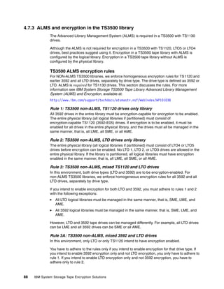4.7.3 ALMS and encryption in the TS3500 library
              The Advanced Library Management System (ALMS) is required in a TS3500 with TS1130
              drives.

              Although the ALMS is not required for encryption in a TS3500 with TS1120, LTO5 or LTO4
              drives, best practices suggest using it. Encryption in a TS3500 tape library with ALMS is
              configured by the logical library. Encryption in a TS3500 tape library without ALMS is
              configured by the physical library.

              TS3500 ALMS encryption rules
              For NON-ALMS TS3500 libraries, we enforce homogeneous encryption rules for TS1120 and
              earlier 3592 and all LTO drives, separately by drive type. The drive type is defined as 3592 or
              LTO. ALMS is required for TS1130 drives. This section discusses the rules. For more
              information see IBM System Storage TS3500 Tape Library Advanced Library Management
              System (ALMS) and Encryption, available at:
              http://www.ibm.com/support/techdocs/atsmastr.nsf/WebIndex/WP101038

              Rule 1: TS3500 non-ALMS, TS1120 drives only library
              All 3592 drives in the entire library must be encryption-capable for encryption to be enabled.
              The entire physical library (all logical libraries if partitioned) must consist of
              encryption-capable TS1120 (3592-E05) drives. If encryption is to be enabled, it must be
              enabled for all drives in the entire physical library, and the drives must all be managed in the
              same manner, that is, all LME, all SME, or all AME.

              Rule 2: TS3500 non-ALMS, LTO drives only library
              The entire physical library (all logical libraries if partitioned) must consist of LTO4 or LTO5
              drives before encryption can be enabled. No LTO 1, LTO 2, or LTO3 drives are allowed in the
              entire physical library. If the library is partitioned, all logical libraries must have encryption
              enabled in the same manner, that is, all LME, all SME, or all AME.

              Rule 3: TS3500 non-ALMS, mixed TS1120 and LTO drives
              In this environment, both drive types (LTO and 3592) are to be encryption-enabled. For
              non-ALMS TS3500 libraries, we enforce homogeneous encryption rules for all 3592 and all
              LTO drives, separately by drive type.

              If you intend to enable encryption for both LTO and 3592, you must adhere to rules 1 and 2
              with the following exceptions:
                 All LTO logical libraries must be managed in the same manner, that is, SME, LME, and
                 AME.
                 All 3592 logical libraries must be managed in the same manner, that is, SME, LME, and
                 AME.

              However, LTO and 3592 tape drives can be managed differently. For example, all LTO drives
              can be LME and all 3592 drives can be SME or all AME.

              Rule 3A: TS3500 non-ALMS, mixed 3592 and LTO drives
              In this environment, only LTO or only TS1120 intend to have encryption enabled.

              You have to adhere to the rules only if you intend to enable encryption for that drive type. If
              you intend to enable 3592 encryption only and not LTO encryption, you only have to adhere to
              rule 1. If you intend to enable LTO encryption only and not 3592 encryption, you have to
              adhere only to rule 2.



88   IBM System Storage Tape Encryption Solutions
 