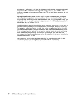 It can also be a requirement if you have certificates or private keys that you expect have been
              compromised. This compromise is analogous to losing your house keys and then calling a
              locksmith to rekey all of the locks in your house. Then, the lost keys cannot be used to get into
              your house.

              We consider the business partner situation first. If you plan to share the same information
              with multiple business partners, you have additional planning considerations. If you share
              information today by sending multiple tapes at the same time, you can continue to do that, but
              you have to write the tapes for each business partner using the individual business partner’s
              unique public key (TS1120 and TS1130).

              If you pass the same tape from one business partner to another business partner, you have to
              consider certain changes if you encrypt that tape and do not want to share your private key.
              The tape going to Business Partner A needs to be written using Business Partner A’s public
              key. When Business Partner A finishes with the tape, they need to send the tape back to you.
              At this point, you have two options. You can use the rekeying function to rewrite just the key
              labels on the tape. Rekeying allows you to change the public key alias label used from
              business partner A’s public key to business partner B’s public key without having to rewrite the
              complete data portion of the tape.

              The approach for compromised certificates is similar. You use rekeying to make the tape
              unreadable by anyone possessing the compromised certificate or private key.




90   IBM System Storage Tape Encryption Solutions
 