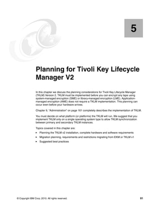 5


    Chapter 5.   Planning for Tivoli Key Lifecycle
                 Manager V2
                 In this chapter we discuss the planning considerations for Tivoli Key Lifecycle Manager
                 (TKLM) Version 2. TKLM must be implemented before you can encrypt any tape using
                 system-managed encryption (SME) or library-managed encryption (LME). Application-
                 managed encryption (AME) does not require a TKLM implementation. This planning can
                 occur even before your hardware arrives.

                 Chapter 9, “Administration” on page 161 completely describes the implementation of TKLM.

                 You must decide on what platform (or platforms) the TKLM will run. We suggest that you
                 implement TKLM only on a single operating system type to allow TKLM synchronization
                 between primary and secondary TKLM instances.

                 Topics covered in this chapter are:
                     Planning the TKLM v2 installation, complete hardware and software requirements
                     Migration planning, requirements and restrictions migrating from EKM or TKLM v1
                     Suggested best practices




© Copyright IBM Corp. 2010. All rights reserved.                                                           91
 