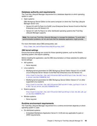 Database authority and requirements
The Tivoli Key Lifecycle Manager requirement for a database depends on which operating
system is used.
   Open systems:
   DB2 Workgroup Server Edition on the same computer on which the Tivoli Key Lifecycle
   Manager server runs:
   – Version 9.5 with Fix Pack 4 on SuSE Linux Enterprise Server Version 9 and on Red Hat
     Enterprise Linux AS Version 4.0.
   – Version 9.7 with Fix Pack 2 on other distributed operating systems that Tivoli Key
     Lifecycle Manager supports.

 Note: You must use Tivoli Key Lifecycle Manager to manage the database. To avoid data
 synchronization problems, do not use tools that the database application might provide.

For more information about DB2 prerequisites, see:
   http://www.ibm.com/software/data/db2/9/sysreqs.html

DB2 kernel settings
Ensure that kernel settings are correct for those operating systems, such as the Solaris
operating system, that require updating.

Before installing the application, see the DB2 documentation on these websites for additional
kernel settings:
   AIX systems:
   – None required.
   Linux systems:
   – Modifying kernel parameters for DB2 Workgroup Server Edition Version 9.5 on SuSE
     Linux Enterprise Server Version 9 and Red Hat Enterprise Linux AS Version 4.0
      http://publib.boulder.ibm.com/infocenter/db2luw/v9r5/topic/com.ibm.db2.luw.q
      b.server.doc/doc/t0008238.html
   – Modifying kernel parameters for DB2 Workgroup Server Edition Version 9.7 on other
     supported Linux systems
      http://publib.boulder.ibm.com/infocenter/db2luw/v9r7/index.jsp?topic=/com.ib
      m.db2.luw.qb.server.doc/doc/t0008238.html
   Solaris systems:
      http://publib.boulder.ibm.com/infocenter/db2luw/v9/topic/com.ibm.db2.udb.upr
      un.doc/doc/t0006476.htm
   Window systems:
   – None required.

Runtime environment requirements
The Tivoli Key Lifecycle Manager requirement for a runtime environment depends on which
operating system is used.
   On distributed systems:
   – Embedded WebSphere Application Server 6.1.0.29 and any applicable fix pack or
     APAR requirements.


                                     Chapter 5. Planning for Tivoli Key Lifecycle Manager V2   95
 