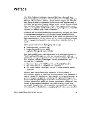 Preface

                 This IBM® Redbooks® publication discusses IBM System Storage® Open
                 Systems Tape Encryption solutions. It specifically describes Tivoli® Key Lifecycle
                 Manager (TKLM) Version 2, which is a Java™ software program that manages
                 keys enterprise-wide and provides encryption-enabled tape drives with keys for
                 encryption and decryption. The book explains various methods of managing IBM
                 tape encryption. These methods differ in where the encryption policies reside,
                 where key management is performed, whether a key manager is required, and if
                 required, how the tape drives communicate with it.
                 Essentially, the security and accessibility characteristics of encrypted data create
                 considerations for clients which do not exist with storage devices that do not
                 encrypt data. Encryption key material must be kept secure from disclosure or use
                 by any agent that does not have authority to it; at the same time it must be acces-
                 sible to any agent that has both the authority and need to use it at the time of
                 need.

                 IBM supports three methods of encrypting data on tape:
                     System-Managed Encryption (SME)
                     Library-Managed Encryption (LME)
                     Application-Managed Encryption (AME)

                 Only SME and LME require the implementation of an external component, the
                 Tivoli Key Lifecycle Manager, to provide and manage keys. With AME, key
                 provisioning and key management are handled by the application. The following
                 tape drives are capable of encrypting the data that is written on the tape
                 cartridge with TKLM Version 2:
                     IBM System Storage TS1130 Model E06 and Model EU6 Tape Drive
                     IBM System Storage TS1120 Model E05 Tape Drive
                     IBM System Storage Linear Tape-Open (LTO) Ultrium Generation 4 and 5
                     Tape Drive.

                 Because of the nature of encryption, the security of and accessibility to
                 encrypted data depends on the security of and accessibility to the key needed to
                 decrypt the data. The disclosure of a decryption key to an unauthorized agent (a
                 person or a system component) creates a security exposure if that agent also
                 has access to the ciphertext generated with the associated encryption key. If all
                 copies of the decryption key are lost (whether intentionally or accidentally), then
                 there is no feasible way to decrypt the associated ciphertext, and the data
                 contained in the ciphertext is said to have been cryptographically erased. If the
                 only copies of some data that exist are cryptographically-erased ciphertext, then


© Copyright IBM Corp. 2010. All rights reserved.                                                  ix
 