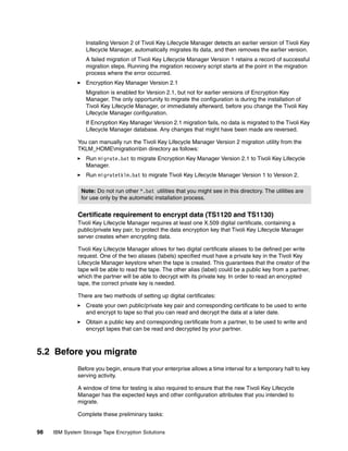 Installing Version 2 of Tivoli Key Lifecycle Manager detects an earlier version of Tivoli Key
                  Lifecycle Manager, automatically migrates its data, and then removes the earlier version.
                  A failed migration of Tivoli Key Lifecycle Manager Version 1 retains a record of successful
                  migration steps. Running the migration recovery script starts at the point in the migration
                  process where the error occurred.
                  Encryption Key Manager Version 2.1
                  Migration is enabled for Version 2.1, but not for earlier versions of Encryption Key
                  Manager. The only opportunity to migrate the configuration is during the installation of
                  Tivoli Key Lifecycle Manager, or immediately afterward, before you change the Tivoli Key
                  Lifecycle Manager configuration.
                  If Encryption Key Manager Version 2.1 migration fails, no data is migrated to the Tivoli Key
                  Lifecycle Manager database. Any changes that might have been made are reversed.

              You can manually run the Tivoli Key Lifecycle Manager Version 2 migration utility from the
              TKLM_HOMEmigrationbin directory as follows:
                  Run migrate.bat to migrate Encryption Key Manager Version 2.1 to Tivoli Key Lifecycle
                  Manager.
                  Run migratetklm.bat to migrate Tivoli Key Lifecycle Manager Version 1 to Version 2.

                Note: Do not run other *.bat utilities that you might see in this directory. The utilities are
                for use only by the automatic installation process.


              Certificate requirement to encrypt data (TS1120 and TS1130)
              Tivoli Key Lifecycle Manager requires at least one X.509 digital certificate, containing a
              public/private key pair, to protect the data encryption key that Tivoli Key Lifecycle Manager
              server creates when encrypting data.

              Tivoli Key Lifecycle Manager allows for two digital certificate aliases to be defined per write
              request. One of the two aliases (labels) specified must have a private key in the Tivoli Key
              Lifecycle Manager keystore when the tape is created. This guarantees that the creator of the
              tape will be able to read the tape. The other alias (label) could be a public key from a partner,
              which the partner will be able to decrypt with its private key. In order to read an encrypted
              tape, the correct private key is needed.

              There are two methods of setting up digital certificates:
                  Create your own public/private key pair and corresponding certificate to be used to write
                  and encrypt to tape so that you can read and decrypt the data at a later date.
                  Obtain a public key and corresponding certificate from a partner, to be used to write and
                  encrypt tapes that can be read and decrypted by your partner.



5.2 Before you migrate
              Before you begin, ensure that your enterprise allows a time interval for a temporary halt to key
              serving activity.

              A window of time for testing is also required to ensure that the new Tivoli Key Lifecycle
              Manager has the expected keys and other configuration attributes that you intended to
              migrate.

              Complete these preliminary tasks:


98   IBM System Storage Tape Encryption Solutions
 