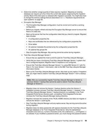 Determine whether a large quantity of data requires migration. Migrating an existing
database can require up to four times the current disk space usage during the migration
activity. Most of this disk space is released after migration succeeds. You might also have
to change the memory settings that are described in 5.1.1, “Hardware requirements for
open systems” on page 92.
Encryption Key Manager
– The Encryption Key Manager configuration must be correct and must be a working
  configuration.
– Before you migrate, refresh and stop the Encryption Key Manager server to ensure that
  there is no data loss.
– Back up the server that has the configuration data that you intend to migrate. Migrated
  data includes:
   •    A configuration properties file
   •    Keys and certificates that are referenced by the configuration properties file
   •    Drive tables
   •    An optional metadata file pointed at by the configuration properties file
   •    An optional key groups file
– Stop Encryption Key Manager. Key serving cannot be active during migration.
Tivoli Key Lifecycle Manager Version 1
– Ensure that you applied the most current fix pack for Tivoli Key Lifecycle Manager.
– Verify that you have a functioning Tivoli Key Lifecycle Manager Version 1 system that
  has a configured keystore. Migration fails if a keystore is not configured.
– Ensure that Tivoli Key Lifecycle Manager Version 1 is using DB2 Version 9.1 with Fix
  Pack 4. For more Version 1 information, refer to the IBM Tivoli Key Lifecycle Manager
  Information Center.
– Back up the Tivoli Key Lifecycle Manager server. Also back up any replica. If migration
  fails, you might need to restore Tivoli Key Lifecycle Manager Version 1 from a backup
  copy.

       Note: After you successfully migrate Tivoli Key Lifecycle Manager to Version 2,
       previous Version 1 backup files cannot be used to restore Tivoli Key Lifecycle
       Manager at Version 2.

– Migration does not remove the Version 1 backup directory when the Version 2
  installation process removes Tivoli Key Lifecycle Manager Version 1. However, if the
  Tivoli Key Lifecycle Manager Version 1 backup directory is a subfolder in the Tivoli
  Integrated Portal Server directory path, uninstalling Tivoli Integrated Portal also
  removes the Tivoli Key Lifecycle Manager backup directory.
– Migration removes the contents of the TKLM_HOME directory but does not migrate or
  remove the Version 1 audit log file.
– Stop Tivoli Key Lifecycle Manager and any replica server. Key serving cannot be active
  during migration.
– Migration does not allow passwords with special characters for the Tivoli Key Lifecycle
  Manager database or for Tivoli Integrated Portal Server. Only the alphabetical
  characters (A-Z and a-z), numeric characters (0-9), the underscore (_), and hyphen (-)
  are allowed. If you modified a password earlier, you must change the password before



                                      Chapter 5. Planning for Tivoli Key Lifecycle Manager V2   99
 