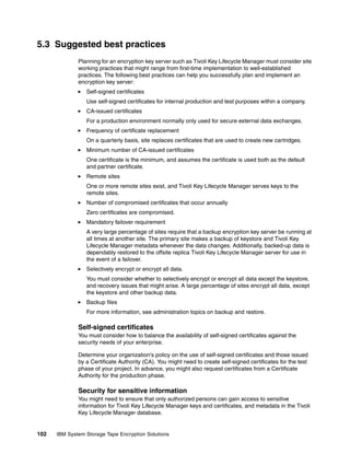 5.3 Suggested best practices
              Planning for an encryption key server such as Tivoli Key Lifecycle Manager must consider site
              working practices that might range from first-time implementation to well-established
              practices. The following best practices can help you successfully plan and implement an
              encryption key server:
                 Self-signed certificates
                 Use self-signed certificates for internal production and test purposes within a company.
                 CA-issued certificates
                 For a production environment normally only used for secure external data exchanges.
                 Frequency of certificate replacement
                 On a quarterly basis, site replaces certificates that are used to create new cartridges.
                 Minimum number of CA-issued certificates
                 One certificate is the minimum, and assumes the certificate is used both as the default
                 and partner certificate.
                 Remote sites
                 One or more remote sites exist, and Tivoli Key Lifecycle Manager serves keys to the
                 remote sites.
                 Number of compromised certificates that occur annually
                 Zero certificates are compromised.
                 Mandatory failover requirement
                 A very large percentage of sites require that a backup encryption key server be running at
                 all times at another site. The primary site makes a backup of keystore and Tivoli Key
                 Lifecycle Manager metadata whenever the data changes. Additionally, backed-up data is
                 dependably restored to the offsite replica Tivoli Key Lifecycle Manager server for use in
                 the event of a failover.
                 Selectively encrypt or encrypt all data.
                 You must consider whether to selectively encrypt or encrypt all data except the keystore,
                 and recovery issues that might arise. A large percentage of sites encrypt all data, except
                 the keystore and other backup data.
                 Backup files
                 For more information, see administration topics on backup and restore.

              Self-signed certificates
              You must consider how to balance the availability of self-signed certificates against the
              security needs of your enterprise.

              Determine your organization's policy on the use of self-signed certificates and those issued
              by a Certificate Authority (CA). You might need to create self-signed certificates for the test
              phase of your project. In advance, you might also request certificates from a Certificate
              Authority for the production phase.

              Security for sensitive information
              You might need to ensure that only authorized persons can gain access to sensitive
              information for Tivoli Key Lifecycle Manager keys and certificates, and metadata in the Tivoli
              Key Lifecycle Manager database.


102   IBM System Storage Tape Encryption Solutions
 