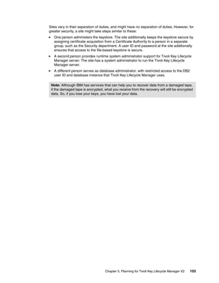 Sites vary in their separation of duties, and might have no separation of duties. However, for
greater security, a site might take steps similar to these:
   One person administers the keystore. The site additionally keeps the keystore secure by
   assigning certificate acquisition from a Certificate Authority to a person in a separate
   group, such as the Security department. A user ID and password at the site additionally
   ensures that access to the file-based keystore is secure.
   A second person provides runtime system administrator support for Tivoli Key Lifecycle
   Manager server. The site has a system administrator to run the Tivoli Key Lifecycle
   Manager server.
   A different person serves as database administrator, with restricted access to the DB2
   user ID and database instance that Tivoli Key Lifecycle Manager uses.

 Note: Although IBM has services that can help you to recover data from a damaged tape,
 if the damaged tape is encrypted, what you receive from the recovery will still be encrypted
 data. So, if you lose your keys, you have lost your data.




                                    Chapter 5. Planning for Tivoli Key Lifecycle Manager V2   103
 