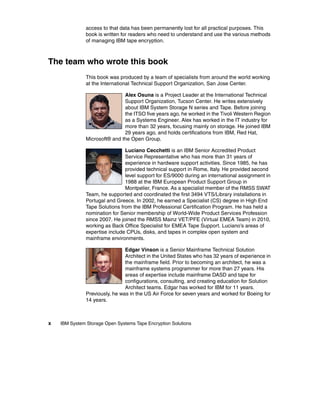 access to that data has been permanently lost for all practical purposes. This
               book is written for readers who need to understand and use the various methods
               of managing IBM tape encryption.



The team who wrote this book
               This book was produced by a team of specialists from around the world working
               at the International Technical Support Organization, San Jose Center.

                               Alex Osuna is a Project Leader at the International Technical
                               Support Organization, Tucson Center. He writes extensively
                               about IBM System Storage N series and Tape. Before joining
                               the ITSO five years ago, he worked in the Tivoli Western Region
                               as a Systems Engineer. Alex has worked in the IT industry for
                               more than 32 years, focusing mainly on storage. He joined IBM
                               29 years ago, and holds certifications from IBM, Red Hat,
               Microsoft® and the Open Group.

                                Luciano Cecchetti is an IBM Senior Accredited Product
                                Service Representative who has more than 31 years of
                                experience in hardware support activities. Since 1985, he has
                                provided technical support in Rome, Italy. He provided second
                                level support for ES/9000 during an international assignment in
                                1988 at the IBM European Product Support Group in
                                Montpelier, France. As a specialist member of the RMSS SWAT
               Team, he supported and coordinated the first 3494 VTS/Library installations in
               Portugal and Greece. In 2002, he earned a Specialist (CS) degree in High End
               Tape Solutions from the IBM Professional Certification Program. He has held a
               nomination for Senior membership of World-Wide Product Services Profession
               since 2007. He joined the RMSS Mainz VET/PFE (Virtual EMEA Team) in 2010,
               working as Back Office Specialist for EMEA Tape Support. Luciano’s areas of
               expertise include CPUs, disks, and tapes in complex open system and
               mainframe environments.

                                Edgar Vinson is a Senior Mainframe Technical Solution
                                Architect in the United States who has 32 years of experience in
                                the mainframe field. Prior to becoming an architect, he was a
                                mainframe systems programmer for more than 27 years. His
                                areas of expertise include mainframe DASD and tape for
                                configurations, consulting, and creating education for Solution
                                Architect teams. Edgar has worked for IBM for 11 years.
               Previously, he was in the US Air Force for seven years and worked for Boeing for
               14 years.



x   IBM System Storage Open Systems Tape Encryption Solutions
 
