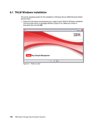 6.1 TKLM Windows installation
              The server operating system for this installation is Windows Server 2008 Enterprise Edition
              Service Pack 1.
              1. Follow the instructions accompanying your media to start TKLM v2 Windows installation.
                 The first screen ask for a language selection (Figure 6-10). Make your choice in
                 drop-down box and click OK.




                 Figure 6-1 TKLM_v2_start




106   IBM System Storage Tape Encryption Solutions
 