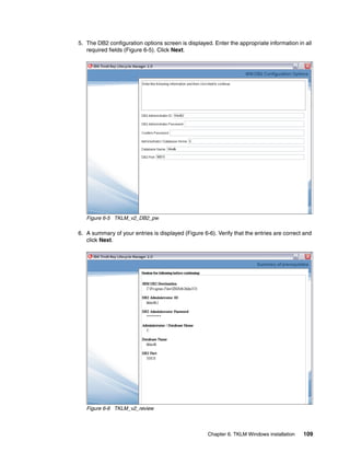 5. The DB2 configuration options screen is displayed. Enter the appropriate information in all
   required fields (Figure 6-5). Click Next.




   Figure 6-5 TKLM_v2_DB2_pw

6. A summary of your entries is displayed (Figure 6-6). Verify that the entries are correct and
   click Next.




   Figure 6-6 TKLM_v2_review




                                                    Chapter 6. TKLM Windows installation   109
 