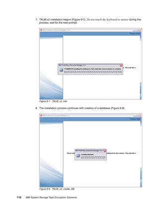 7. TKLM v2 installation begins (Figure 6-7). Do not touch the keyboard or mouse during this
                 process; wait for the next prompt.




                 Figure 6-7 TKLM_v2_inst

              8. The installation process continues with creation of a database (Figure 6-8).




                 Figure 6-8 TKLM_v2_create_DB


110   IBM System Storage Tape Encryption Solutions
 