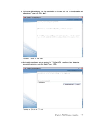 9. The next screen indicates that DB2 installation is complete and that TKLM installation will
   take place (Figure 6-9). Click Next.




   Figure 6-9 TKLM_v2_inst_start

10.A complete installation path is required for TKLM and TIP installation files. Make the
   appropriate selection and click Next (Figure 6-10).




   Figure 6-10 TKLM_v2_TIP_inst



                                                    Chapter 6. TKLM Windows installation    111
 