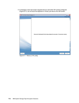 11.A message on the next screen requests that you wait while TIP is being configured
                 (Figure 6-11). Do not touch the keyboard or mouse, just wait for the next screen.




                 Figure 6-11 TKLM_v2_TIP_config




112   IBM System Storage Tape Encryption Solutions
 